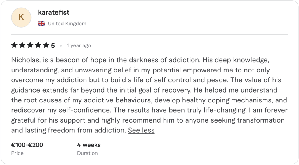 Five-star client review: "Nicholas, is a beacon of hope in the darkness of addiction. His deep knowledge, understanding, and unwavering belief in my potential empowered me to not only overcome my addiction but to build a life of self control and peace. The value of his guidance extends far beyond the initial goal of recovery…."